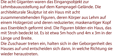 Die acht Giganten waren das Eingangsobjekt zur Lehmbauausstellung auf Kampnagel-Gelände. Die architekturale Skulptur ist ein Haus mit acht zusammenstehenden Figuren, deren Körper aus Lehm auf einem Holzgerüst und deren reduzierter, maskenartiger Kopf aus Eisenblech geformt sind. Die Figuren bilden ein Haus, das mit Stroh bedeckt ist. Es ist etwa 5m hoch und 4m x 3m in der Länge und Breite. 