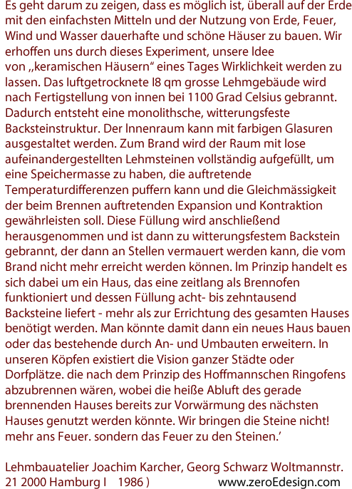 Es geht darum zu zeigen, dass es mögIich ist, überall auf der Erde mit den einfachsten Mitteln und der Nutzung von Erde, Feuer, Wind und Wasser dauerhafte und schöne Häuser zu bauen. Wir erhoffen uns durch dieses Experiment, unsere ldee von ,,keramischen Häusern“ eines Tages Wirklichkeit werden zu lassen. Das Iuftgetrocknete I8 qm grosse Lehmgebäude wird nach Fertigstellung von innen bei 1100 Grad Celsius gebrannt. Dadurch entsteht eine monolithsche, witterungsfeste Backsteinstruktur. Der lnnenraum kann mit farbigen Glasuren ausgestaltet werden. Zum Brand wird der Raum mit lose aufeinandergestellten Lehmsteinen vollständig aufgefüllt, um eine Speichermasse zu haben, die auftretende Temperaturdifferenzen puffern kann und die GIeichmässigkeit der beim Brennen auftretenden Expansion und Kontraktion gewährleisten soll. Diese Füllung wird anschließend herausgenommen und ist dann zu witterungsfestem Backstein gebrannt, der dann an Stellen vermauert werden kann, die vom Brand nicht mehr erreicht werden können. lm Prinzip handelt es sich dabei um ein Haus, das eine zeitlang als Brennofen funktioniert und dessen Füllung acht- bis zehntausend Backsteine liefert - mehr als zur Errichtung des gesamten Hauses benötigt werden. Man könnte damit dann ein neues Haus bauen oder das bestehende durch An- und Umbauten erweitern. In unseren Köpfen existiert die Vision ganzer Städte oder Dorfplätze. die nach dem Prinzip des Hoffmannschen Ringofens abzubrennen wären, wobei die heiße Abluft des gerade brennenden Hauses bereits zur Vorwärmung des nächsten Hauses genutzt werden könnte. Wir bringen die Steine nicht! mehr ans Feuer. sondern das Feuer zu den Steinen.’

Lehmbauatelier Joachim Karcher, Georg Schwarz Woltmannstr. 21 2000 Hamburg I    1986 )                        www.zeroEdesign.com 