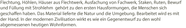 Flechtung, Höhlen, Häuser aus Flechtwerk, Ausfachung von Fachwerk, Staken, Ruten, Bewurf und Füllung mit Strohlehm gehört zu den ersten Hausformungen, die Menschen sich geschaffen haben. Das Material lieferte die Natur und die Umgebung. Bearbeitet wird es mit der Hand. In der modernen Zivilisation wirkt es wie ein Gegenentwurf zu den wohl abgemessenen heutigen Wohnformen.