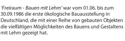 Freiraum - Bauen mit Lehm’ war vom 01.06. bis zum 30.09.1986 die erste ökologische Bauausstellung in Deutschland, die mit einer Reihe von gebauten Objekten die vielfältigen Möglichkeiten des Bauens und Gestaltens mit Lehm gezeigt hat. 